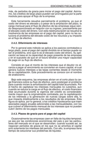 EDICIONES FISCALES ISEF114
más, de períodos de gracia para iniciar el pago del capital. Asimis-
mo, los créditos de largo plazo pueden ser prorrogados por la parte
insoluta para apoyar el flujo de la empresa.
Esta herramienta resuelve parcialmente el problema, ya que el
costo del dinero es elevado y a pesar de la ampliación del plazo, la
carga mensual para el flujo de efectivo de las empresas sigue sien-
do desproporcionado en relación con su ingreso, precisamente por
el elevado costo del dinero. Con esta reestructuración se resuelve la
insolvencia de las empresas en el pago del capital, pero no les so-
luciona el problema del elevado costo de los recursos y su impacto
en el flujo de efectivo.
2.4.2. Diferimiento de intereses
Por lo general este método se aplica a los pasivos contratados a
largo plazo, pues el pago del capital dividido en el tiempo puede no
ser el problema, sino que lo es el elevado costo del dinero. Su apli-
cación se basa en la capacidad de pago presente de las empresas
y en el supuesto de que en el futuro tendrán una mayor capacidad
de pago en su flujo de efectivo.
Consiste en que el monto de los intereses que el deudor no al-
canza a pagar al vencimiento se convierten en nuevo capital, el cual
genera nuevos intereses a las tasas corrientes desde el momento
de su capitalización. Este procedimiento se conoce con el nombre
de anatocismo.
Bajo este esquema, las empresas alivian en el corto plazo la car-
ga financiera sobre su flujo de efectivo, pero postergan el problema
para cuando inicien la amortización del capital total acumulado. Por
el hecho de capitalizar los intereses mensuales no cubiertos, aun
cuando se reduce la carga en el flujo de efectivo, el costo financiero
total acumulado durante la vigencia del crédito es considerable-
mente mayor que la originalmente contratada, por la capitalización
de los intereses y la generación de nuevas cargas sobre ella, lo
que impacta drásticamente a los resultados de las empresas. Esta
figura se aplica, por lo general, a los créditos hipotecarios que traen
asociados pagos anuales adicionales a las mensualidades, con los
que cubren el diferimiento mensual de los intereses que no pueden
cubrir dentro de los pagos mensuales.
2.4.3. Plazos de gracia para el pago del capital
Ocasionalmente las empresas caen en falta de liquidez temporal,
ya sea por las condiciones económicas del país o por las particu-
lares del mercado en el que se desarrollan; cuando sucede así, se
negocian períodos de gracia en los que no se amortiza el capital
sino solamente los intereses del período. Con ello, la empresa tiene
tiempo de solucionar sus problemas de liquidez.
 