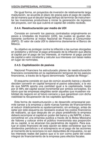 VISION EMPRESARIAL INTEGRAL 115
De igual forma, en proyectos de inversión de relativamente larga
maduración, se acuerda el plazo de gracia para el pago de capital,
de tal manera que el deudor tenga tiempo de terminar de instrumen-
tar las inversiones productivas e iniciar la generación de ingresos
del proyecto, con los que cubrirá el capital del crédito recibido.
2.4.4. Reestructuración por medio de UDI
Consiste en convertir los pasivos contratados originalmente en
pesos a Unidades de Inversión (UDI), las cuales se ajustan dia-
riamente conforme al Indice Nacional de Precios al Consumidor
(INPC). El valor de cada UDI lo determina diariamente el Banco de
México.
Su objetivo es proteger contra la inflación a las sumas otorgadas
en préstamo y eliminar el pago anticipado de la inflación que afecta
al capital por el pago de los intereses, al mantener al pago parcial
de capital a valor constante y calcular sus intereses con tasas reales
en lugar de nominales.
2.4.5. Capitalización de pasivos
Nacional Financiera ha estructurado planes de reestructuración
financiera consistentes en la capitalización temporal de los pasivos
financieros, a través de la figura denominada “Capital de Riesgo”.
El esquema consiste en que de común acuerdo banca y deudor
deciden convertir en capital temporal el pasivo adeudado, a la vez
de que NAFIN aporta una cantidad igual a la capitalizada, hasta
por el 49% del capital social incremental por ambos conceptos. Es
obvio que las empresas elegibles serán aquellas que muestren via-
bilidad de negocio en el futuro cercano y que garanticen con dicha
viabilidad la recuperación de los capitales aportados.
Esta forma de reestructuración y de desarrollo empresarial per-
mite sanear a la empresa y darle nuevas fuentes de financiamiento
al reducir drásticamente su apalancamiento; sin embargo, antes de
optar por este esquema es necesario evaluar los costos financieros
de realizarlo, ya que después de un plazo predefinido la empresa
deberá recomprar el capital en poder del banco y de NAFIN, o bien,
convertirse en una empresa publica a través de la Bolsa Mexicana
de Valores y colocar entre el público inversionista esa proporción
de su capital, si se alcanzan los parámetros de registro. Para eva-
luar el costo financiero de esta opción se debe considerar que los
dividendos periódicos o el sobreprecio en el pago de las acciones
al momento de la recompra no son deducibles de impuestos, no así
los intereses reales del pasivo que sí lo son como parte del costo
integral de financiamiento de la empresa para efectos fiscales.
 