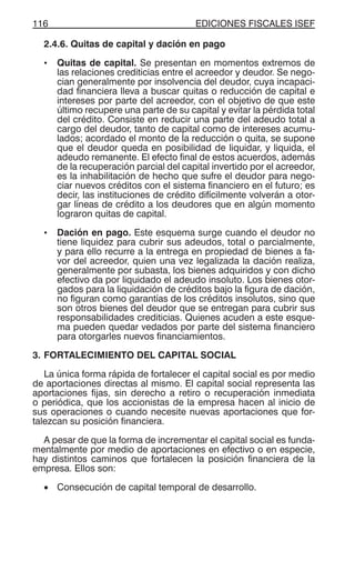 EDICIONES FISCALES ISEF116
2.4.6. Quitas de capital y dación en pago
• Quitas de capital. Se presentan en momentos extremos de
las relaciones crediticias entre el acreedor y deudor. Se nego-
cian generalmente por insolvencia del deudor, cuya incapaci-
dad financiera lleva a buscar quitas o reducción de capital e
intereses por parte del acreedor, con el objetivo de que este
último recupere una parte de su capital y evitar la pérdida total
del crédito. Consiste en reducir una parte del adeudo total a
cargo del deudor, tanto de capital como de intereses acumu-
lados; acordado el monto de la reducción o quita, se supone
que el deudor queda en posibilidad de liquidar, y liquida, el
adeudo remanente. El efecto final de estos acuerdos, además
de la recuperación parcial del capital invertido por el acreedor,
es la inhabilitación de hecho que sufre el deudor para nego-
ciar nuevos créditos con el sistema financiero en el futuro; es
decir, las instituciones de crédito difícilmente volverán a otor-
gar líneas de crédito a los deudores que en algún momento
lograron quitas de capital.
• Dación en pago. Este esquema surge cuando el deudor no
tiene liquidez para cubrir sus adeudos, total o parcialmente,
y para ello recurre a la entrega en propiedad de bienes a fa-
vor del acreedor, quien una vez legalizada la dación realiza,
generalmente por subasta, los bienes adquiridos y con dicho
efectivo da por liquidado el adeudo insoluto. Los bienes otor-
gados para la liquidación de créditos bajo la figura de dación,
no figuran como garantías de los créditos insolutos, sino que
son otros bienes del deudor que se entregan para cubrir sus
responsabilidades crediticias. Quienes acuden a este esque-
ma pueden quedar vedados por parte del sistema financiero
para otorgarles nuevos financiamientos.
3. FORTALECIMIENTO DEL CAPITAL SOCIAL
La única forma rápida de fortalecer el capital social es por medio
de aportaciones directas al mismo. El capital social representa las
aportaciones fijas, sin derecho a retiro o recuperación inmediata
o periódica, que los accionistas de la empresa hacen al inicio de
sus operaciones o cuando necesite nuevas aportaciones que for-
talezcan su posición financiera.
A pesar de que la forma de incrementar el capital social es funda-
mentalmente por medio de aportaciones en efectivo o en especie,
hay distintos caminos que fortalecen la posición financiera de la
empresa. Ellos son:
• Consecución de capital temporal de desarrollo.
 