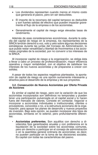 EDICIONES FISCALES ISEF118
• Los dividendos representan cuando menos el mismo costo
que generaría el pasivo, pero sin ser deducibles.
• El importe de la recompra del capital tampoco es deducible
y son fuertes salidas de efectivo que pueden impactar grave-
mente el flujo de la empresa o de los accionistas.
• Generalmente el capital de riesgo exige elevadas tasas de
rendimiento.
Además de esas consideraciones económicas, durante la esta-
día del capital de riesgo en la empresa, los representantes de la
SINCA tendrán derecho a voz, voto y veto sobre algunas decisiones
estratégicas durante las juntas del Consejo de Administración, lo
que puede restar versatilidad y libertad de movimientos a los accio-
nistas originales de la sociedad, por no convenir a los intereses de
la SINCA.
Al incorporar capital de riesgo a la organización, se obliga ésta
a llevar a cabo un proceso de profesionalización, mayor eficiencia
operativa y mayor rentabilidad, con el objetivo de satisfacer los
intereses de los nuevos accionistas y de prepararse a crecer con
solidez.
A pesar de todos los aspectos negativos planteados, la aporta-
ción de capital de riesgo es una opción sumamente interesante y
atractiva para el desarrollo de la empresa y de sus proyectos.
3.2. Consecución de Nuevos Accionistas por Oferta Privada
de Acciones
Es similar al capital de riesgo, pero con la variación de que los
accionistas incorporados son definitivos no temporales y pueden
tener una participación pulverizada en el capital social y lo hacen
fuera del mercado de valores. Consiste en contactar, negociar e
incorporar a accionistas individuales o institucionales, clientes o
proveedores, conocidos o no, a la estructura accionaria de la orga-
nización, para apoyar los planes de desarrollo y nuevos proyectos
de inversión. Bajo esta opción, se pueden incorporar dos tipos de
accionistas, similares en lo exterior, pero profundamente diferen-
tes:
• Accionistas preferentes. Son aquéllos con derecho a di-
videndos fijos garantizados anuales y con preferencia en la
liquidación de la sociedad sobre los accionistas comunes,
pero sin derecho a participar en el consejo de administración
o en la asamblea general ordinaria de accionistas; es decir,
no pueden participar en la toma de las decisiones sociales.
Es capital con todas las características del pasivo.
 