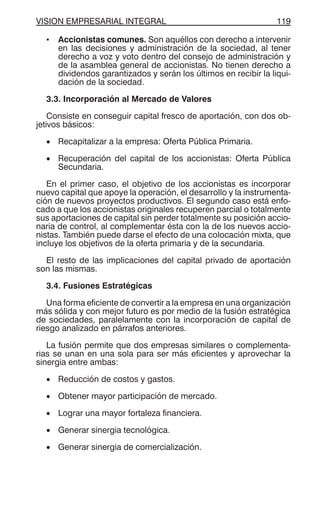 VISION EMPRESARIAL INTEGRAL 119
• Accionistas comunes. Son aquéllos con derecho a intervenir
en las decisiones y administración de la sociedad, al tener
derecho a voz y voto dentro del consejo de administración y
de la asamblea general de accionistas. No tienen derecho a
dividendos garantizados y serán los últimos en recibir la liqui-
dación de la sociedad.
3.3. Incorporación al Mercado de Valores
Consiste en conseguir capital fresco de aportación, con dos ob-
jetivos básicos:
• Recapitalizar a la empresa: Oferta Pública Primaria.
• Recuperación del capital de los accionistas: Oferta Pública
Secundaria.
En el primer caso, el objetivo de los accionistas es incorporar
nuevo capital que apoye la operación, el desarrollo y la instrumenta-
ción de nuevos proyectos productivos. El segundo caso está enfo-
cado a que los accionistas originales recuperen parcial o totalmente
sus aportaciones de capital sin perder totalmente su posición accio-
naria de control, al complementar ésta con la de los nuevos accio-
nistas. También puede darse el efecto de una colocación mixta, que
incluye los objetivos de la oferta primaria y de la secundaria.
El resto de las implicaciones del capital privado de aportación
son las mismas.
3.4. Fusiones Estratégicas
Una forma eficiente de convertir a la empresa en una organización
más sólida y con mejor futuro es por medio de la fusión estratégica
de sociedades, paralelamente con la incorporación de capital de
riesgo analizado en párrafos anteriores.
La fusión permite que dos empresas similares o complementa-
rias se unan en una sola para ser más eficientes y aprovechar la
sinergia entre ambas:
• Reducción de costos y gastos.
• Obtener mayor participación de mercado.
• Lograr una mayor fortaleza financiera.
• Generar sinergia tecnológica.
• Generar sinergia de comercialización.
 