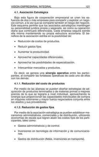VISION EMPRESARIAL INTEGRAL 121
4.1. Asociación Estratégica
Bajo esta figura de cooperación empresarial se unen los es-
fuerzos de dos o más empresas para compartir y explotar un nego-
cio común, a la vez que se comparte también el riesgo del negocio.
Este esquema permite que los asociados estratégicos mantengan
su personalidad jurídica propia y separada, así como su operación
diaria que continuará diferenciada. Cada empresa seguirá siendo
ella misma manteniendo su propia estructura accionaria. El be-
neficio de la asociación estriba en la posibilidad de:
• Reducción de costos de productos.
• Reducir gastos fijos.
• Aumentar la productividad.
• Aprovechar capacidades diferenciales.
• Aprovechar las posibilidades de especialización.
• Intercambiar mercados y productos.
Es decir, se genera una sinergia operativa entre los partici-
pantes, al compartir las fortalezas operativas de cada uno de ellos
con los demás.
4.1.1. Reducción del costo de productos
Por medio de las alianzas se pueden diseñar estrategias de ad-
quisición de productos terminados o de materias primas a mejores
precios de lo que se lograría a nivel individual, aprovechando la
sinergia que proporcionan las capacidades individuales de compra
en mayores volúmenes y mayor fuerza negociadora conjunta entre
los aliados y sus proveedores.
4.1.2. Reducción de gastos fijos
Por medio de la asociación estratégica se pueden establecer me-
canismos administrativos, comerciales y de distribución, utilizando
economías de escala que logren abatir los costos fijos de los parti-
cipantes, tales como:
• Gastos administrativos y de control.
• Inversiones en tecnología de información y de comunicacio-
nes.
• Gastos de distribución (fletes, inversiones en transporte).
 