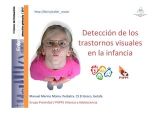 http://bit.ly/taller_vision




                                  Detección de los 
                                 trastornos visuales
                                    en la infancia



Manuel Merino Moína. Pediatra. CS El Greco. Getafe
Grupo PrevInfad / PAPPS Infancia y Adolescencia
 