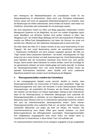 10
dem Hintergrund der Mitarbeiterfluktuation ein unschätzbarer Vorteil für die
Wissensbewahrung im Unternehmen. Diese durch sog. Permalinks entstandenen
Archive, lassen sich durch ein geeignetes Datenbankmanagement so erweitern, dass
die Beziehungen der Artikel untereinander, deren Inhalte und Autoren, seien diese nun
inhaltlicher, struktureller oder kontextueller Art mit einbezogen werden.
Der wohl wesentliche Vorteil von Wikis und Blogs gegenüber traditionellen Content
Management Systemen ist die Möglichkeit, sie auch von mobilen Endgeräten sprich
einem BlackBerry und ähnlichen Geräten ohne großen Aufwand zu füllen: Das
"Blogging to go!", die mobilen Blogs (Moblogs) als Form des kooperativen Publizierens
machen aus Offline-Tools Webapplikationen und heben die Grenzen von privat und
beruflich bzw. öffentlich auf. Den stationären Arbeitsplatz gibt es damit nicht mehr.
Die dritte Säule des Web 2.0 in diesem Kontext ist das social Bookmarking mit dem
"Tagging". Mit dem social Bookmarking werden die persönlichen Lesezeichen
(⇒booksmarks) veröffentlicht und damit anderen zugänglich gemacht. Mit Hilfe von
"Tags" werden diese Lesezeichen klassifiziert – sie werden verschlagwortet; mit Tags
bringt man sie in einen Kontext und stellt Assoziierungen her. Social Bookmarking gibt
einen Überblick über die momentanen Interessen einer Person bzw. einer ganzen
Gruppe. Damit werden diese Interessen für andere sichtbar, womit die Grundlage für
ein gemeinsames Arbeiten auf einem Gebiet gelegt wird (siehe etwa [6]). Im Kontext
der Wissensgemeinschaften kann man social Bookmarking darüber hinaus als
spezielle Suchmaschine betrachten, deren Qualität nicht durch unbekannte
Algorithmen bestimmt wird, sondern durch die Bewertung der Mitglieder.
5. Wissensgemeinschaften verändern das Unternehmen
In den vorangegangenen Kapiteln wurde versucht, deutlich zu machen, dass
Wissensgemeinschaften wie Communities of Practice ganz wesentliche Träger des
Wissensmanagements sind. Denn hier herrschen in einem überschaubaren Rahmen
Voraussetzungen, die ausdrücklich die Prozesse, wie den Erwerb, die Entwicklung,
das Verteilen und das Nutzen von Wissen begünstigen. Gelingt es dem Unternehmen
diese für die Wissensprozesse so förderlichen Bedingungen auch außerhalb der
Wissensgemeinschaften zu verbreiten, sie zum Allgemeingut zu machen, so wird die
Bedeutung neuen Wissens nicht nur im Unternehmen exponentiell zunehmen, sondern
sich auch die Unternehmenskultur dementsprechend ändern. Damit nehmen
Wissensgemeinschaften eine zusätzliche Rolle ein, sie werden nämlich Träger eines
veränderten Miteinander und zeigen die Kraft von Werten und Visionen. Die
Unternehmensführung kann diesen Effekt ganz bewußt einsetzen, um damit
Beharrungstendenzen des Althergebrachten auszuhebeln. Wissensgemeinschaften
sind infolgedessen Ausgangspunkt einer neuen Kultur und werden damit zu
Leuchttürmen im Unternehmen, in deren Schein "man" sich aufhalten will.
Für wissensorientierte Unternehmen ist es zwingend, engagierte und gut ausgebildete
 