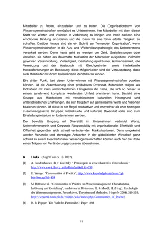 11
Mitarbeiter zu finden, einzustellen und zu halten. Die Organisationsform von
Wissensgemeinschaften ermöglicht es Unternehmen, ihre Mitarbeiter mit eben dieser
Kraft von Werten und Visionen in Verbindung zu bringen und ihnen dadurch eine
emotionale Bindung anzubieten und die Basis für eine Sinn erfüllte Tätigkeit zu
schaffen. Darüber hinaus sind sie ein Schritt zur "lernenden Organisation", wenn
Wissensgemeinschaften in die Aus- und Weiterbildungsstrategie des Unternehmens
verankert werden. Denn heute geht es weniger um Geld, Sozialleistungen oder
Ansehen, sie haben als dauerhafte Motivation der Mitarbeiter ausgedient. Vielmehr
gewinnen Verantwortung, Vielseitigkeit, Gestaltungsspielräume, Aufmerksamkeit, die
Vernetzung und der Austausch mit Gleichgesinnten sowie intellektuelle
Herausforderungen an Bedeutung; diese Möglichkeiten sind die Voraussetzung, dass
sich Mitarbeiter mit ihrem Unternehmen identifizieren können.
Ein dritter Punkt, bei denen Unternehmen mit Wissensgemeinschaften punkten
können, ist die Akzentuierung einer produktiven Diversität. Mitarbeiter prägen als
Individuen mit ihren unterschiedlichen Fähigkeiten die Firma, die sich so besser in
einem zunehmend komplexer werdenden Umfeld orientieren kann. Besteht eine
Gruppe aus Mitarbeitern mit verschiedenem kulturellen Hintergrund und
unterschiedlichen Erfahrungen, die sich trotzdem auf gemeinsame Werte und Visionen
beziehen können, ist diese in der Regel produktiver und innovativer als eher homogen
zusammengesetzte Gruppen. Intellektuelle und kulturelle Diversität sollte also zum
Einstellungskriterium im Unternehmen werden.
Der bewußte Umgang mit Diversität im Unternehmen verbindet Werte,
Unternehmensethik und Corporate Responsibility mit organisationaler Effektivität und
Offenheit gegenüber sich schnell verändernden Marktsituationen. Denn umgekehrt
werden Vorurteile und stereotype Antworten in der globalisierten Wirtschaft ganz
schnell zu einem Geschäftsrisiko. Wissensgemeinschaften können auch hier die Rolle
eines Trägers von Veränderungsprozessen übernehmen.
6. Links (Zugriff am 5. 10. 2007)
[1] A. Lundershausen, B. v. Guretzky: " Philosophie in wissensbasierten Unternehmen ";
http://www.c-o-k.de/cp_artikel.htm?artikel_id=250
[2] E. Wenger: "Communities of Practice"; http://www.knowledgeboard.com/cgi-
bin/item.cgi?id=458
[3] M. Bettoni et al.: "Communities of Practice im Wissensmanagement: Charakteristika,
Initiierung und Gestaltung"; erschienen in: Reinmann, G. & Mandl, H. (Hrsg.). Psychologie
des Wissensmanagements. Perspektiven, Theorien und Methoden. Hogrefe (2004), 319-326;
http://server02.is.uni-sb.de/courses/wiki/index.php/Communities_of_Practice
[4] K. R. Popper: "Die Welt des Parmenides"; Piper 1998
 