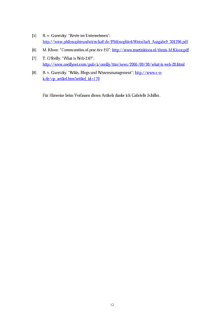 12
[5] B. v. Guretzky: "Werte im Unternehmen";
http://www.philosophieundwirtschaft.de/Philosophie&Wirtschaft_Ausgabe9_301206.pdf
[6] M. Kloos: "Comm.unities.of.prac.tice 2.0"; http://www.martinkloos.nl/thesis-M.Kloos.pdf
[7] T. O'Reilly: "What is Web 2.0?";
http://www.oreillynet.com/pub/a/oreilly/tim/news/2005/09/30/what-is-web-20.html
[8] B. v. Guretzky: "Wikis, Blogs und Wissensmanagement"; http://www.c-o-
k.de/cp_artikel.htm?artikel_id=170
Für Hinweise beim Verfassen dieses Artikels danke ich Gabrielle Schiller.
 
