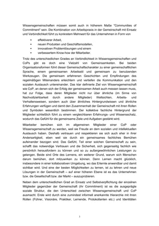 3
Wissensgemeinschaften müssen somit auch in höherem Maße "Communities of
Commitment" sein. Die Kombination von Arbeitspraxis in der Gemeinschaft mit Einsatz
und Verbindlichkeit führt zu konkretem Mehrwert für das Unternehmen in Form von
• effektiverer Arbeit,
• neuen Produkten und Geschäftsmodellen,
• innovativen Problemlösungen und einem
• verbessertem Know-how der Mitarbeiter.
Trotz des unterschiedlichen Grades an Verbindlichkeit in Wissensgemeinschaften und
CoPs gibt es doch eine Vielzahl von Gemeinsamkeiten. Bei beiden
Organisationsformen führt dieser Gemeinschaftscharakter zu einer gemeinschaftlichen
Sprache, einem gemeinsamen Arbeitsstil und gemeinsam zu benutzenden
Werkzeugen. Die gemeinsam erfahrenen Geschichten und Empfindungen des
regelmäßigen Miteinanders erleichtern und vertiefen die Kommunikation und den
sozialen Austausch untereinander. Das klar definierte Ziel von Wissensgemeinschaft
wie CoP, an denen sich der Erfolg der gemeinsamen Arbeit auch messen lassen muss,
hat zur Folge, dass deren Mitglieder nicht nur über ähnliche (im Sinne von
Nachvollziehbarkeit durch andere Mitglieder) Weltsichten, Arbeits- und
Verhaltensweisen, sondern auch über ähnliches Hintergrundwissen und ähnliche
Erfahrungen verfügen und damit den Zusammenhalt der Gemeinschaft mit ihren Rollen
und Symbolen wesentlich bestimmen. Der kollektive fachliche Hintergrund der
Mitglieder schließlich führt zu einem vergleichbaren Erfahrungs- und Wissensschatz,
wodurch das Gefühl für die gemeinsame Ziele und Aufgaben gestärkt wird.
Mitarbeiter bemühen sich im allgemeinen Mitglieder einer CoP oder
Wissensgemeinschaft zu werden, weil sie Freude an dem sozialen und intellektuellen
Austausch haben. Deshalb vertrauen und respektieren sie sich auch eher in ihrer
Andersartigkeit, eben weil sie durch ein gemeinsames fachliches Bemühen
aufeinander bezogen sind. Das Gefühl, Teil einer solchen Gemeinschaft zu sein,
schafft das notwendige Vertrauen und die Sicherheit, sich gegenseitig fachlich wie
persönlich herausfordern zu können und so zu außergewöhnlichen Leistungen zu
gelangen. Beide sind Orte des Lernens, ein weiterer Grund, warum sich Menschen
darum bemühen, dort mitzuwirken zu können. Denn Lernen macht glücklich,
insbesondere in einer kollaborativen Umgebung, wo das Erlernte anwendbar und damit
sichtbar wird. Und eine der besten Möglichkeiten zu lernen, ist zu lehren und neue
Lösungen in der Gemeinschaft – auf einer höheren Ebene ist es das Unternehmen
bzw. die Gesellschaft bzw. der Markt – auszuprobieren.
Neben dem unterschiedlichen Grad an Einsatz und Selbstverpflichtung der einzelnen
Mitglieder gegenüber der Gemeinschaft (ihr Commitment) ist es die ausgeprägte
soziale Struktur, die den Unterschied zwischen Wissensgemeinschaft und CoP
ausmacht. Erste wird durch eine zumindest informell anerkannte Hierarchie mit ihren
Rollen (Führer, Visionäre, Praktiker, Lernende, Protokollanten etc.) und Identitäten
 