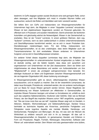 4
bestimmt. In CoPs dagegen spielen soziale Strukturen eine weit geringere Rolle, schon
allein deswegen, weil ihre Mitglieder sich meist in virtuellen Räumen treffen und
austauschen, wodurch die Rollen und Identitäten weit mehr verwischt werden.
Der tiefere Sinn von CoPs und insbesondere von Wissensgemeinschaften für
Unternehmen liegt darin, die Mitglieder in einen "doppelten Lernkreis" einzubinden:
Wissen ist kein objektivierbarer Gegenstand, sondern an Personen gebunden. Es
offenbart sich in Prozessen und sozialen Interaktionen. Damit schwinden die fachlichen
Autoritäten und gleichzeitig wächst die Notwendigkeit, Wissen in der Gemeinschaft zu
erarbeiten. Dies ist der "innere" Lernkreis. In einem größeren Rahmen, dem sog.
"äußeren" Lernkreis, kann es dann (selbst-)kritisch in andere Unternehmensbereiche
und Geschäftsprozesse transformiert werden, wo es sich in neuen Produkten bzw.
Dienstleistungen niederschlagen kann. Für den Erfolg, insbesondere von
Wissensgemeinschaften, ist es also unabdingbar, dass deren Mitglieder auch als
Transmissionsriemen für dort erarbeitetes Wissen anderswo im Unternehmen
fungieren und es dort in Geschäftsprozessen einsetzen.
Ein weiterer Vorteil dieses doppelten Lernkreises liegt darin, die Mitglieder der
Wissensgemeinschaften im unternehmerischen Kontext eingebunden zu halten. Das
ist deshalb wichtig, weil die Gefahr besteht, dass diese sich sprachlich und
organisatorisch vom Unternehmen mit der Zeit disassoziieren. Denn sie fühlen sich
möglicherweise als etwas Besonderes und werden von Außenstehenden um ihre
"Mitgliedschaft" in einem als privilegiert wahrgenommenen Club beneidet. Ein
ständiger Austausch an Ideen und Ergebnissen zwischen Wissensgemeinschaft und
der sie tragenden Organisation hilft, dieser Isolierung vorzubeugen.
In Wissensgemeinschaften geht es darum, stillschweigendes (implizites) Wissen
auszutauschen, und es explizit zu machen. Das ist der wesentliche Lernprozess, da
dabei neue Konzepte, Produkte etc. entwickelt werden, die von anderen nachvollzogen
und zur Basis für neues Wissen gemacht werden können. Dieser Regelkreis der
Externalisierung von Wissen funktioniert am effektivsten in Gemeinschaften, da
implizites Wissen Personen bezogen und schwer zu formalisieren ist, umfaßt es doch
auch das subjektive Selbstverständnis, Intuitionen oder Gefühle. Oder wie es Michael
Polanyi, der den Begriff des impliziten Wissens schon 1967 eingeführte, ausgedrückt
hat: "We can know more than we can tell". Implizites Wissen zeigt sich im Handeln, in
Aktionen, Abläufen, Wertvorstellungen und Selbstverpflichtungen. Darüber hinaus
beinhaltet es technische Aspekte wie Know-how, persönliche Fertigkeiten und
Fähigkeiten sowie kognitive Aspekte wie mentale Modelle, Handlungs- und
Denkschemata, Paradigmen und Meinungen. All das, mit was sich der Mensch die
Wirklichkeit zu erklären versucht und sich in ihr zu bewegen. All dies soll in
Wissensgemeinschaften im Gespräch, im gemeinsamen Handeln und Erfahren in
Form von Prozeduren, Regeln, Formeln, Werkzeugen, Dokumenten, Software oder
Plänen usf. externalisiert werden. Dem Wissen wird also gewissermaßen eine äußere,
 