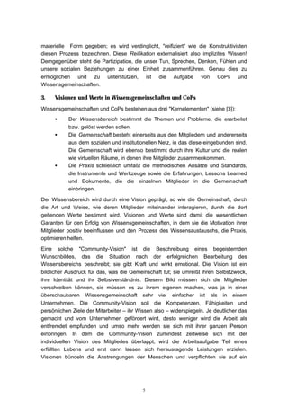 5
materielle Form gegeben; es wird verdinglicht, "reifiziert" wie die Konstruktivisten
diesen Prozess bezeichnen. Diese Reifikation externalisiert also implizites Wissen!
Demgegenüber steht die Partizipation, die unser Tun, Sprechen, Denken, Fühlen und
unsere sozialen Beziehungen zu einer Einheit zusammenführen. Genau dies zu
ermöglichen und zu unterstützen, ist die Aufgabe von CoPs und
Wissensgemeinschaften.
3. Visionen und Werte in Wissensgemeinschaften und CoPs
Wissensgemeinschaften und CoPs bestehen aus drei "Kernelementen" (siehe [3]):
• Der Wissensbereich bestimmt die Themen und Probleme, die erarbeitet
bzw. gelöst werden sollen.
• Die Gemeinschaft besteht einerseits aus den Mitgliedern und andererseits
aus dem sozialen und institutionellen Netz, in das diese eingebunden sind.
Die Gemeinschaft wird ebenso bestimmt durch ihre Kultur und die realen
wie virtuellen Räume, in denen ihre Mitglieder zusammenkommen.
• Die Praxis schließlich umfaßt die methodischen Ansätze und Standards,
die Instrumente und Werkzeuge sowie die Erfahrungen, Lessons Learned
und Dokumente, die die einzelnen Mitglieder in die Gemeinschaft
einbringen.
Der Wissensbereich wird durch eine Vision geprägt, so wie die Gemeinschaft, durch
die Art und Weise, wie deren Mitglieder miteinander interagieren, durch die dort
geltenden Werte bestimmt wird. Visionen und Werte sind damit die wesentlichen
Garanten für den Erfolg von Wissensgemeinschaften, in dem sie die Motivation ihrer
Mitglieder positiv beeinflussen und den Prozess des Wissensaustauschs, die Praxis,
optimieren helfen.
Eine solche "Community-Vision" ist die Beschreibung eines begeisternden
Wunschbildes, das die Situation nach der erfolgreichen Bearbeitung des
Wissensbereichs beschreibt; sie gibt Kraft und wirkt emotional. Die Vision ist ein
bildlicher Ausdruck für das, was die Gemeinschaft tut; sie umreißt ihren Selbstzweck,
ihre Identität und ihr Selbstverständnis. Diesem Bild müssen sich die Mitglieder
verschreiben können, sie müssen es zu ihrem eigenen machen, was ja in einer
überschaubaren Wissensgemeinschaft sehr viel einfacher ist als in einem
Unternehmen. Die Community-Vision soll die Kompetenzen, Fähigkeiten und
persönlichen Ziele der Mitarbeiter – ihr Wissen also – widerspiegeln. Je deutlicher das
gemacht und vom Unternehmen gefördert wird, desto weniger wird die Arbeit als
entfremdet empfunden und umso mehr werden sie sich mit ihrer ganzen Person
einbringen. In dem die Community-Vision zumindest zeitweise sich mit der
individuellen Vision des Mitgliedes überlappt, wird die Arbeitsaufgabe Teil eines
erfüllten Lebens und erst dann lassen sich herausragende Leistungen erzielen.
Visionen bündeln die Anstrengungen der Menschen und verpflichten sie auf ein
 