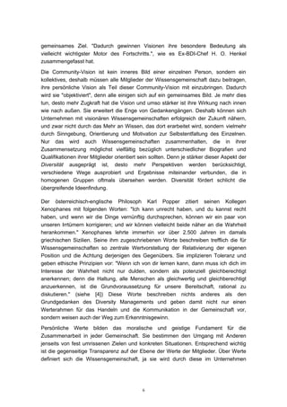 6
gemeinsames Ziel. "Dadurch gewinnen Visionen ihre besondere Bedeutung als
vielleicht wichtigster Motor des Fortschritts.", wie es Ex-BDI-Chef H. O. Henkel
zusammengefasst hat.
Die Community-Vision ist kein inneres Bild einer einzelnen Person, sondern ein
kollektives, deshalb müssen alle Mitglieder der Wissensgemeinschaft dazu beitragen,
ihre persönliche Vision als Teil dieser Community-Vision mit einzubringen. Dadurch
wird sie "objektiviert", denn alle einigen sich auf ein gemeinsames Bild. Je mehr dies
tun, desto mehr Zugkraft hat die Vision und umso stärker ist ihre Wirkung nach innen
wie nach außen. Sie erweitert die Enge von Gedankengängen. Deshalb können sich
Unternehmen mit visionären Wissensgemeinschaften erfolgreich der Zukunft nähern,
und zwar nicht durch das Mehr an Wissen, das dort erarbeitet wird, sondern vielmehr
durch Sinngebung, Orientierung und Motivation zur Selbstentfaltung des Einzelnen.
Nur das wird auch Wissensgemeinschaften zusammenhalten, die in ihrer
Zusammensetzung möglichst vielfältig bezüglich unterschiedlicher Biografien und
Qualifikationen ihrer Mitglieder orientiert sein sollten. Denn je stärker dieser Aspekt der
Diversität ausgeprägt ist, desto mehr Perspektiven werden berücksichtigt,
verschiedene Wege ausprobiert und Ergebnisse miteinander verbunden, die in
homogenen Gruppen oftmals übersehen werden. Diversität fördert schlicht die
übergreifende Ideenfindung.
Der österreichisch-englische Philosoph Karl Popper zitiert seinen Kollegen
Xenophanes mit folgenden Worten: "Ich kann unrecht haben, und du kannst recht
haben, und wenn wir die Dinge vernünftig durchsprechen, können wir ein paar von
unseren Irrtümern korrigieren; und wir können vielleicht beide näher an die Wahrheit
herankommen." Xenophanes lehrte immerhin vor über 2.500 Jahren im damals
griechischen Sizilien. Seine ihm zugeschriebenen Worte beschreiben trefflich die für
Wissensgemeinschaften so zentrale Wertvorstellung der Relativierung der eigenen
Position und die Achtung derjenigen des Gegenübers. Sie implizieren Toleranz und
geben ethische Prinzipien vor: "Wenn ich von dir lernen kann, dann muss ich dich im
Interesse der Wahrheit nicht nur dulden, sondern als potenziell gleichberechtigt
anerkennen; denn die Haltung, alle Menschen als gleichwertig und gleichberechtigt
anzuerkennen, ist die Grundvoraussetzung für unsere Bereitschaft, rational zu
diskutieren." (siehe [4]) Diese Worte beschreiben nichts anderes als den
Grundgedanken des Diversity Managements und geben damit nicht nur einen
Werterahmen für das Handeln und die Kommunikation in der Gemeinschaft vor,
sondern weisen auch der Weg zum Erkenntnisgewinn.
Persönliche Werte bilden das moralische und geistige Fundament für die
Zusammenarbeit in jeder Gemeinschaft. Sie bestimmen den Umgang mit Anderen
jenseits von fest umrissenen Zielen und konkreten Situationen. Entsprechend wichtig
ist die gegenseitige Transparenz auf der Ebene der Werte der Mitglieder. Über Werte
definiert sich die Wissensgemeinschaft, ja sie wird durch diese im Unternehmen
 