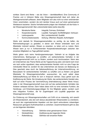 7
sichtbar. Damit sind Werte – wie die Vision – identitätsstiftend. Eine Community of
Practice und in höherem Maße eine Wissensgemeinschaft lässt sich daher als
Wertegemeinschaft auffassen, deren Mitglieder sich also nicht nur einer verbindenden
Vision verschreiben, sondern die sich darüber hinaus auch auf einen gemeinsamen
Wertekanon beziehen. Solche Verhaltenswerte prägen den Arbeitsstil und die Kultur in
der Wissensgemeinschaft. Man unterscheidet dabei (siehe etwa [5]):
• Moralische Werte: Integrität, Fairness, Ehrlichkeit
• Kooperationswerte: Loyalität, Teamgeist, Konfliktfähigkeit, Vertrauen
• Leistungswerte: Mut, Lernbereitschaft, Qualität
• Kommunikationswerte: Achtung, Offenheit, Respekt, Aufrichtigkeit
Werte sind deshalb für Wissensgemeinschaften so wichtig, da sie helfen, die
Rahmenbedingungen zu gestalten, in denen sich Wissen entwickeln kann und
Mitarbeiter motiviert werden, Wissen zu erwerben, zu teilen und zu nutzen. Denn
Wissen kann ja nur in funktionierenden Kooperationsbeziehungen zwischen den
einzelnen Mitgliedern zu Tage gefördert werden.
Werte geben noch keine Handlungsanweisungen. Vielmehr ist es Aufgabe des
Unternehmens, Bedingungen zu schaffen, um werteorientiertes Verhalten in der
Wissensgemeinschaft nicht nur zu fördern, sondern auch durchzusetzen. Wenn also
ein Unternehmen das Thema Werte auf die Tagesordnung setzt, wird damit nach innen
wie nach außen signalisiert, dass werteorientiertes Handeln nicht nur eine Frage der
individuellen Moral ist, sondern für das Unternehmen als Ganzes von Bedeutung ist.
Dies geschieht etwa durch die Selbstverpflichtung der Unternehmensführung, ein
Bewusstsein für werteorientiertes Verhalten zu schaffen und zu fördern und gezielt
Mitarbeiter für Wissensgemeinschaften auszusuchen, die auch selbst diese
Selbstverpflichtung auf Werte für sich in Anspruch nehmen. Dazu gehört auch die
Kodifizierung der Werte. Die Umsetzung der Werte, das werteorientierte Handeln also,
läuft auf einen Prozess der Verinnerlichung (Internalisierung) dieser Werte hinaus.
Jeder in der Wissensgemeinschaft muss sich auf das werteorientierte Verhalten des
Anderen verlassen können. Dann haben diese nicht nur eine normative Funktion, die
Handlungs- und Entscheidungsgrundlagen für ihre Mitglieder geben, sondern auch
eine integrative Funktion, die für Zugehörigkeit und Loyalität gegenüber der
Wissensgemeinschaft sorgt.
Zur Förderung von Wissensgemeinschaften und CoPs ist es notwendig, sich sowohl
am Wissensbereich, also den sich daraus abzuleitenden Wissenszielen zu orientieren,
als auch den organisatorischen Aspekten und den damit verbundenen notwendigen
Ressourcen genügend Aufmerksamkeit zu schenken. Zusammenfassend geht es also
um die folgenden Aktivitäten:
• Visionsfindung Definition einer gemeinsamen Vision
• Wertedefinition Kodifizierung der tragenden Werte
• Rollenklärung Definition der einzelnen Rollen
 