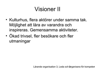 Visioner II
• Kulturhus, flera aktörer under samma tak.
Möjlighet att lära av varandra och
inspireras. Gemensamma aktiviteter.
• Ökad trivsel, fler besökare och fler
utmaningar

Lärande organisation 3, Leda och 3
organisera för kompeten

 