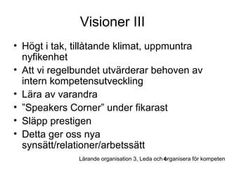 Visioner III
• Högt i tak, tillåtande klimat, uppmuntra
nyfikenhet
• Att vi regelbundet utvärderar behoven av
intern kompetensutveckling
• Lära av varandra
• ”Speakers Corner” under fikarast
• Släpp prestigen
• Detta ger oss nya
synsätt/relationer/arbetssätt

Lärande organisation 3, Leda och 4
organisera för kompeten

 