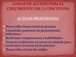 ACTUAR PROFESIONAL
Desarrollar bases teóricas propias
Consolidar patrones de pensamiento
enfermero
Reafirmar competencias y habilidades
Generar evidencias en torno al cuidado para
confrontar la teoría en la práctica
Desarrollar el arte de cuidar.
 