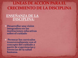 ENSEÑANZA DE LA
DISCIPLINA:
 Desarrollar una visión
integradora en las
instituciones educativas
sobre el cuidado
 Permear los currículos
transversalmente con el
concepto del cuidado a
partir de experiencias y
vivencias de la salud
humana.
 
