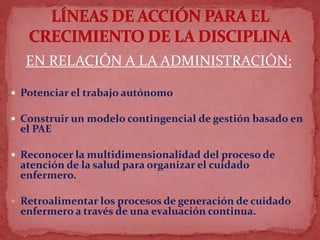 EN RELACIÓN A LA ADMINISTRACIÓN:
 Potenciar el trabajo autónomo
 Construir un modelo contingencial de gestión basado en
el PAE
 Reconocer la multidimensionalidad del proceso de
atención de la salud para organizar el cuidado
enfermero.
 Retroalimentar los procesos de generación de cuidado
enfermero a través de una evaluación continua.
 