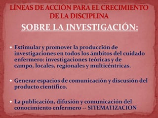 SOBRE LA INVESTIGACIÓN:
 Estimular y promover la producción de
investigaciones en todos los ámbitos del cuidado
enfermero: investigaciones teóricas y de
campo, locales, regionales y multicéntricas.
 Generar espacios de comunicación y discusión del
producto científico.
 La publicación, difusión y comunicación del
conocimiento enfermero -- SITEMATIZACION
 