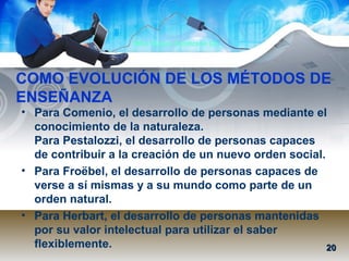 Mtra. Nancy Zambrano Ch.
• Para Comenio, el desarrollo de personas mediante el
conocimiento de la naturaleza.
Para Pestalozzi, el desarrollo de personas capaces
de contribuir a la creación de un nuevo orden social.
• Para Froëbel, el desarrollo de personas capaces de
verse a sí mismas y a su mundo como parte de un
orden natural.
• Para Herbart, el desarrollo de personas mantenidas
por su valor intelectual para utilizar el saber
flexiblemente.
COMO EVOLUCIÓN DE LOS MÉTODOS DE
ENSEÑANZA
2020
 