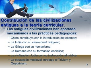 Mtra. Nancy Zambrano Ch.
Contribución de las civilizacionesContribución de las civilizaciones
antiguas a la teoría curricular.antiguas a la teoría curricular.
• Las antiguas civilizaciones han aportado
mecanismos a las prácticas pedagógicas:
– China contribuyó con la introducción del examen;
– La India con su ceremonial religioso;
– La Griega con su humanismo;
– La Romana con su formación encíclica;
– La civilización Judía con su instrucción talmúdica;
– La educación medieval introdujo el Trivium y
Quadrivium. 33
 