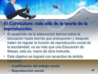 Mtra. Nancy Zambrano Ch.
El Currículum: más allá de la teoría de laEl Currículum: más allá de la teoría de la
reproducción.reproducción.
• El desarrollo de la elaboración teórica sobre la
educación hasta teorías que presuponen y después
tratan de regular la función de reproducción social de
la escolaridad, no es más que una Educación de
Masas, esto es, mano de obra instruida.
• Este objetivo se logrará con acuerdos de ámbito
nacional:
– Cualificación del trabajo social
– Reproducción social. 4141
 