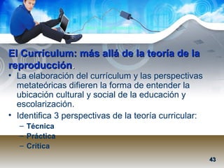 Mtra. Nancy Zambrano Ch.
El Currículum: más allá de la teoría de laEl Currículum: más allá de la teoría de la
reproducciónreproducción..
• La elaboración del currículum y las perspectivas
metateóricas difieren la forma de entender la
ubicación cultural y social de la educación y
escolarización.
• Identifica 3 perspectivas de la teoría curricular:
– Técnica
– Práctica
– Crítica
4343
 