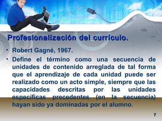 Mtra. Nancy Zambrano Ch.
Profesionalización del currículo.Profesionalización del currículo.
• Robert Gagné, 1967.
• Define el término como una secuencia de
unidades de contenido arreglada de tal forma
que el aprendizaje de cada unidad puede ser
realizado como un acto simple, siempre que las
capacidades descritas por las unidades
específicas precedentes (en la secuencia)
hayan sido ya dominadas por el alumno.
77
 