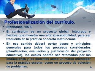 Mtra. Nancy Zambrano Ch.
Profesionalización del currículo.Profesionalización del currículo.
• Stenhouse, 1975,
• El currículum es un proyecto global, integrado y
flexible que muestra una alta susceptibilidad, para ser
traducido en la práctica concreta instruccional.
• En ese sentido deberá portar bases y principios
generales para todos los procesos considerados
(planificación, evaluación y justificación del proyecto
educativo), los cuales podrán ser retomados por las
instituciones y los docentes como un marco orientador
para la práctica escolar, como un proceso de solución
de problemas. 99
 