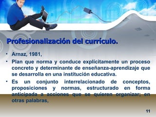 Profesionalización del currículo. Arnaz ,  1981,  Plan que norma y conduce explícitamente un proceso concreto y determinante de enseñanza-aprendizaje que se desarrolla en una institución educativa.  Es un conjunto interrelacionado de conceptos, proposiciones y normas, estructurado en forma anticipada a acciones que se quieren organizar; en otras palabras,  11 