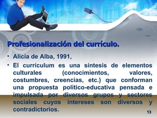 Profesionalización del currículo. Alicia de Alba, 1991,  El currículum es una síntesis de elementos culturales (conocimientos, valores, costumbres, creencias, etc.) que conforman una propuesta político-educativa pensada e impulsada por diversos grupos y sectores sociales cuyos intereses son diversos y contradictorios. 13 