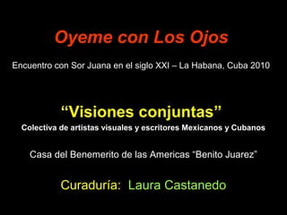 Oyeme con Los Ojos
Encuentro con Sor Juana en el siglo XXI – La Habana, Cuba 2010
“Visiones conjuntas”
Colectiva de artistas visuales y escritores Mexicanos y Cubanos
Casa del Benemerito de las Americas “Benito Juarez”
Curaduría: Laura Castanedo
 