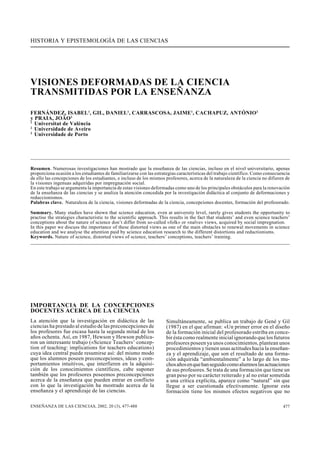 HISTORIA Y EPISTEMOLOGÍA DE LAS CIENCIAS
ENSEÑANZA DE LAS CIENCIAS, 2002, 20 (3), 477-488 477
VISIONES DEFORMADAS DE LA CIENCIA
TRANSMITIDAS POR LA ENSEÑANZA
FERNÁNDEZ, ISABEL1
, GIL, DANIEL1
, CARRASCOSA, JAIME1
, CACHAPUZ, ANTÓNIO2
y PRAIA, JOÃO3
1
Universitat de València
2
Universidade de Aveiro
3
Universidade de Porto
Resumen. Numerosas investigaciones han mostrado que la enseñanza de las ciencias, incluso en el nivel universitario, apenas
proporciona ocasión a los estudiantes de familiarizarse con las estrategias características del trabajo científico. Como consecuencia
de ello las concepciones de los estudiantes, e incluso de los mismos profesores, acerca de la naturaleza de la ciencia no difieren de
la visiones ingenuas adquiridas por impregnación social.
En este trabajo se argumenta la importancia de estas visiones deformadas como uno de los principales obstáculos para la renovación
de la enseñanza de las ciencias y se analiza la atención concedida por la investigación didáctica al conjunto de deformaciones y
reduccionismos.
Palabras clave. Naturaleza de la ciencia, visiones deformadas de la ciencia, concepciones docentes, formación del profesorado.
Summary. Many studies have shown that science education, even at university level, rarely gives students the opportunity to
practise the strategies characteristic to the scientific approach. This results in the fact that students’ and even science teachers’
conceptions about the nature of science don’t differ from so-called «folk» or «naïve» views, acquired by social impregnation.
In this paper we discuss the importance of these distorted views as one of the main obstacles to renewal movements in science
education and we analyse the attention paid by science education research to the different distortions and reductionisms.
Keywords. Nature of science, distorted views of science, teachers’ conceptions, teachers’ training.
IMPORTANCIA DE LA CONCEPCIONES
DOCENTES ACERCA DE LA CIENCIA
La atención que la investigación en didáctica de las
ciencias ha prestado al estudio de las preconcepciones de
los profesores fue escasa hasta la segunda mitad de los
años ochenta. Así, en 1987, Hewson y Hewson publica-
ron un interesante trabajo («Science Teachers’ concep-
tion of teaching: implications for teachers education»)
cuya idea central puede resumirse así: del mismo modo
que los alumnos poseen preconcepciones, ideas y com-
portamientos intuitivos, que interfieren en la adquisi-
ción de los conocimientos científicos, cabe suponer
también que los profesores poseemos preconcepciones
acerca de la enseñanza que pueden entrar en conflicto
con lo que la investigación ha mostrado acerca de la
enseñanza y el aprendizaje de las ciencias.
Simultáneamente, se publica un trabajo de Gené y Gil
(1987) en el que afirman: «Un primer error en el diseño
de la formación inicial del profesorado estriba en conce-
bir ésta como realmente inicial ignorando que los futuros
profesores poseen ya unos conocimientos, plantean unos
procedimientos y tienen unas actitudes hacia la enseñan-
za y el aprendizaje, que son el resultado de una forma-
ción adquirida “ambientalmente” a lo largo de los mu-
chosañosenquehanseguidocomoalumnoslasactuaciones
de sus profesores. Se trata de una formación que tiene un
gran peso por su carácter reiterado y al no estar sometida
a una crítica explícita, aparece como “natural” sin que
llegue a ser cuestionada efectivamente. Ignorar esta
formación tiene los mismos efectos negativos que no
 