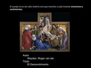 El cuerpo no es tan sólo materia sino que trasmite a cada instante emociones y
sentimientos.




             Autor
                 Weyden, Roger van der
             Título
                 El Descendimiento
 