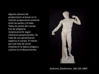 Algunos cánones de
proporciones se basan en la
relación proporcional existente
entre las partes y el todo.
Todas las partes del cuerpo
han de adaptarse
recíprocamente según
relaciones proporcionales. Se
trata de una aproximación
orgánica al cuerpo. El interés
por este tipo de canon
empieza en la época antigua y
culmina en el Renacimiento.




                                  Anónimo, Diadúmeno, 140-150, MNP.
 