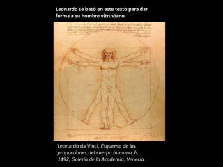 Leonardo se basó en este texto para dar
forma a su hombre vitruviano.




Leonardo da Vinci, Esquema de las
proporciones del cuerpo humano, h.
1492, Galería de la Academia, Venecia .
 