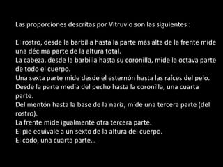 Las proporciones descritas por Vitruvio son las siguientes :

El rostro, desde la barbilla hasta la parte más alta de la frente mide
una décima parte de la altura total.
La cabeza, desde la barbilla hasta su coronilla, mide la octava parte
de todo el cuerpo.
Una sexta parte mide desde el esternón hasta las raíces del pelo.
Desde la parte media del pecho hasta la coronilla, una cuarta
parte.
Del mentón hasta la base de la nariz, mide una tercera parte (del
rostro).
La frente mide igualmente otra tercera parte.
El pie equivale a un sexto de la altura del cuerpo.
El codo, una cuarta parte…
 