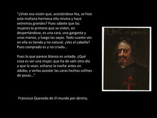 “¿Viste esa visión que, acostándose fea, se hizo
esta mañana hermosa ella misma y hace
extremos grandes? Pues sábete que las
mujeres lo primero que se visten, en
despertándose, es una cara, una garganta y
unas manos, y luego las sayas. Todo cuanto ves
en ella es tienda y no natural. ¿Ves el cabello?
Pues comprado es y no criado…

Pues lo que parece blanco es untado. ¿Qué
cosa es ver una mujer, que ha de salir otro día
a que la vean, echarse la noche antes en
adobo, y verlas acostar las caras hechas cofines
de pasas...”




Francisco Quevedo de El mundo por dentro,
 