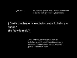 ¿Es feo?         Los antiguos griegos, que creían que la belleza
                       se basaba en la proporción y la armonía.




¿ Creéis que hay una asociación entre lo bello y lo
bueno?
¿Lo feo y lo malo?

                 En las pinturas, en los cuentos o en las
                 películas se puede identificar rápidamente el
                 personaje que encarna los valores negativos
                 gracias a su aspecto físico.
 