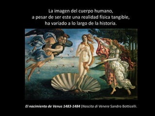 La imagen del cuerpo humano,
    a pesar de ser este una realidad física tangible,
          ha variado a lo largo de la historia.




El nacimiento de Venus 1483-1484 (Nascita di Venere Sandro Botticelli.
 