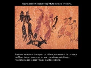 Figuras esquemáticas de la pintura rupestre levantina.




Podemos establecer tres tipos: las bélicas, con escenas de combate,
desfiles y danzas guerreras; las que reproducen actividades
relacionadas con la caza y las de la vida cotidiana.
 