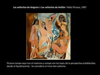 Las señoritas de Avignon o Las señoritas de Aviñón Pablo Picasso, 1907




Picasso rompe aquí con el realismo y rompe con las leyes de la perspectiva establecidas
desde el Quattrocento. Se considera el inicio del cubismo.
 