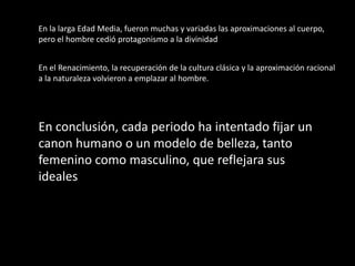 En la larga Edad Media, fueron muchas y variadas las aproximaciones al cuerpo,
pero el hombre cedió protagonismo a la divinidad


En el Renacimiento, la recuperación de la cultura clásica y la aproximación racional
a la naturaleza volvieron a emplazar al hombre.




En conclusión, cada periodo ha intentado fijar un
canon humano o un modelo de belleza, tanto
femenino como masculino, que reflejara sus
ideales
 