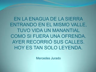 EN LA ENAGUA DE LA SIERRAENTRANDO EN EL MISMO VALLE,TUVO VIDA UN MANANTIALCOMO SI FUERA UNA OFRENDA.AYER RECORRIÓ SUS CALLES.HOY ES TAN SOLO LEYENDA.Mercedes Jurado