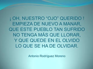 ¡ OH, NUESTRO “OJO” QUERIDO !EMPIEZA DE NUEVO A MANAR,QUE ESTE PUEBLO TAN SUFRIDONO TENGA MÁS QUE LLORAR,Y QUE QUEDE EN EL OLVIDOLO QUE SE HA DE OLVIDAR.Antonio Rodríguez Moreno