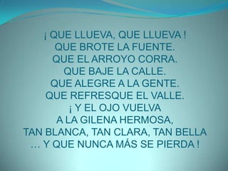 ¡ QUE LLUEVA, QUE LLUEVA !QUE BROTE LA FUENTE.QUE EL ARROYO CORRA.QUE BAJE LA CALLE.QUE ALEGRE A LA GENTE.QUE REFRESQUE EL VALLE.¡ Y EL OJO VUELVAA LA GILENA HERMOSA,TAN BLANCA, TAN CLARA, TAN BELLA… Y QUE NUNCA MÁS SE PIERDA !