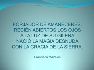 FORJADOR DE AMANECERES;RECIÉN ABIERTOS LOS OJOSA LA LUZ DE SU GILENANACIÓ LA MAGIA DESNUDACON LA GRACIA DE LA SIERRA.Francisco Maireles
