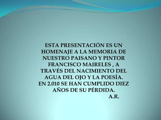 ESTA PRESENTACIÓN ES UN HOMENAJE A LA MEMORIA DE NUESTRO PAISANO Y PINTOR FRANCISCO MAIRELES , A TRAVÉS DEL NACIMIENTO DEL AGUA DEL OJO Y LA POESÍA. EN 2.010 SE HAN CUMPLIDO DIEZ AÑOS DE SU PÉRDIDA.                                              A.R.
