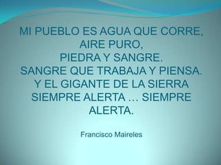 MI PUEBLO ES AGUA QUE CORRE,AIRE PURO,PIEDRA Y SANGRE.SANGRE QUE TRABAJA Y PIENSA.Y EL GIGANTE DE LA SIERRASIEMPRE ALERTA … SIEMPRE ALERTA.Francisco Maireles