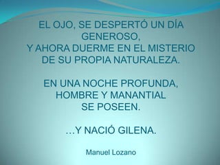 EL OJO, SE DESPERTÓ UN DÍA GENEROSO,Y AHORA DUERME EN EL MISTERIODE SU PROPIA NATURALEZA.EN UNA NOCHE PROFUNDA,HOMBRE Y MANANTIALSE POSEEN.…Y NACIÓ GILENA.Manuel Lozano
