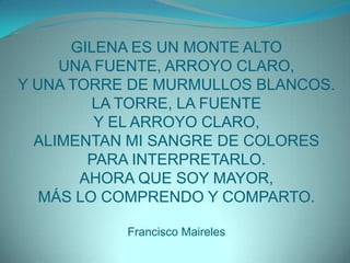 GILENA ES UN MONTE ALTOUNA FUENTE, ARROYO CLARO,Y UNA TORRE DE MURMULLOS BLANCOS.LA TORRE, LA FUENTEY EL ARROYO CLARO,ALIMENTAN MI SANGRE DE COLORESPARA INTERPRETARLO.AHORA QUE SOY MAYOR,MÁS LO COMPRENDO Y COMPARTO.Francisco Maireles