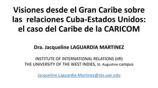 Visiones desde el Gran Caribe sobre
las relaciones Cuba-Estados Unidos:
el caso del Caribe de la CARICOM
Dra. Jacqueline LAGUARDIA MARTINEZ
INSTITUTE OF INTERNATIONAL RELATIONS (IIR)
THE UNIVERSITY OF THE WEST INDIES, St. Augustine campus
Jacqueline.Laguardia-Martinez@sta.uwi.edu
 